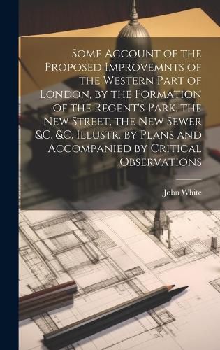 Cover image for Some Account of the Proposed Improvemnts of the Western Part of London, by the Formation of the Regent's Park, the New Street, the New Sewer &c. &c. Illustr. by Plans and Accompanied by Critical Observations