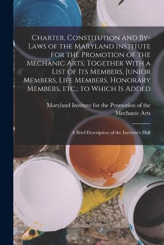 Cover image for Charter, Constitution and By-laws of the Maryland Institute for the Promotion of the Mechanic Arts; Together With a List of its Members, Junior Members, Life Members, Honorary Members, etc.; to Which is Added