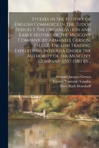 Cover image for Studies in the History of English Commerce in the Tudor Period. I. The Organization and Early History of the Muscovy Company, by Armand J. Gerson, PH.D. II. English Trading Expeditions Into Asia Under the Authority of the Muscovy Company (1557-1581) By...