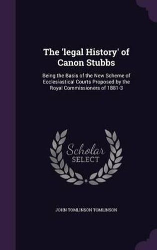 The 'Legal History' of Canon Stubbs: Being the Basis of the New Scheme of Ecclesiastical Courts Proposed by the Royal Commissioners of 1881-3