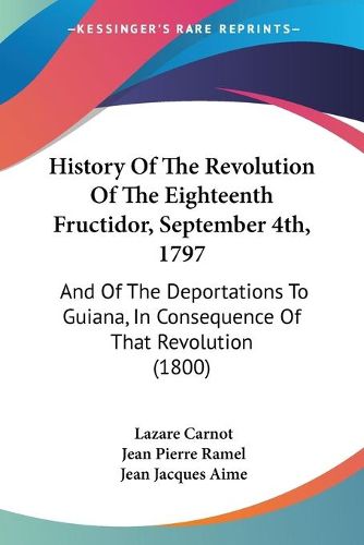 Cover image for History Of The Revolution Of The Eighteenth Fructidor, September 4th, 1797: And Of The Deportations To Guiana, In Consequence Of That Revolution (1800)