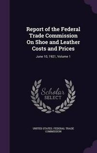 Cover image for Report of the Federal Trade Commission on Shoe and Leather Costs and Prices: June 10, 1921, Volume 1