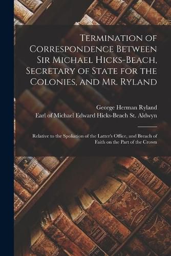 Cover image for Termination of Correspondence Between Sir Michael Hicks-Beach, Secretary of State for the Colonies, and Mr. Ryland [microform]: Relative to the Spoliation of the Latter's Office, and Breach of Faith on the Part of the Crown