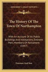 Cover image for The History of the Town of Northampton: With an Account of Its Public Buildings and Institutions, Eminent Men, Members of Parliament (1847)