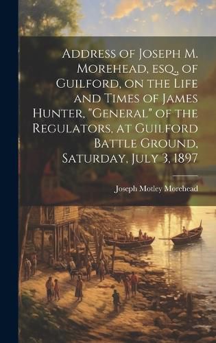 Cover image for Address of Joseph M. Morehead, esq., of Guilford, on the Life and Times of James Hunter, "general" of the Regulators, at Guilford Battle Ground, Saturday, July 3, 1897