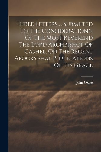 Cover image for Three Letters ... Submiited To The Considerationn Of The Most Reverend The Lord Archbishop Of Cashel, On The Recent Apocryphal Publications Of His Grace