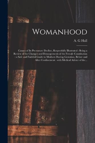 Cover image for Womanhood: Causes of Its Premature Decline, Respectfully Illustrated: Being a Review of the Changes and Derangements of the Female Constitution: a Safe and Faithful Guide to Mothers During Gestation, Before and After Confinement: With Medical...