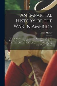 Cover image for An Impartial History of the war in America; From its First Commencement, to the Present Time; Together With the Charters of the Several Colonies, and Other Authentic Information; Likewise, the Rise, Progress, and Political Springs of the war now Carryin