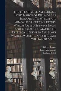 Cover image for The Life of William Bedell ... Lord Bishop of Killmore in Ireland ... To Which Are Subjoyned Certain Letters, Which Passed Betwixt Spain and England in Matter of Religion ... Between Mr. James Waddesworth ... and the Said William Bedell ..