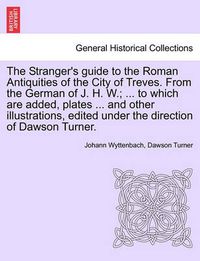 Cover image for The Stranger's Guide to the Roman Antiquities of the City of Treves. from the German of J. H. W.; ... to Which Are Added, Plates ... and Other Illustrations, Edited Under the Direction of Dawson Turner.