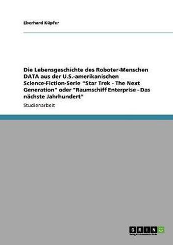 Cover image for Die Lebensgeschichte Des Roboter-Menschen Data Aus Der U.S.-Amerikanischen Science-Fiction-Serie Star Trek - The Next Generation Oder Raumschiff Enterprise - Das Nachste Jahrhundert