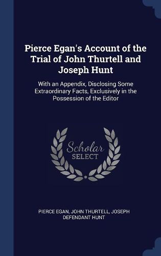 Cover image for Pierce Egan's Account of the Trial of John Thurtell and Joseph Hunt: With an Appendix, Disclosing Some Extraordinary Facts, Exclusively in the Possession of the Editor