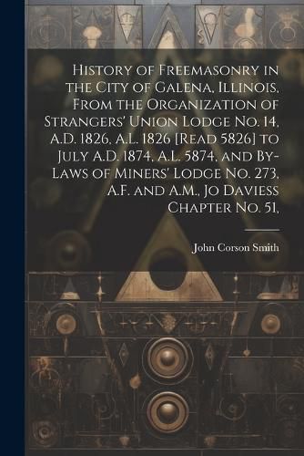 History of Freemasonry in the City of Galena, Illinois, From the Organization of Strangers' Union Lodge no. 14, A.D. 1826, A.L. 1826 [read 5826] to July A.D. 1874, A.L. 5874, and By-laws of Miners' Lodge no. 273, A.F. and A.M., Jo Daviess Chapter no. 51,