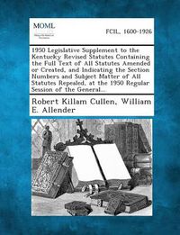 Cover image for 1950 Legislative Supplement to the Kentucky Revised Statutes Containing the Full Text of All Statutes Amended or Created, and Indicating the Section Numbers and Subject Matter of All Statutes Repealed, at the 1950 Regular Session of the General...