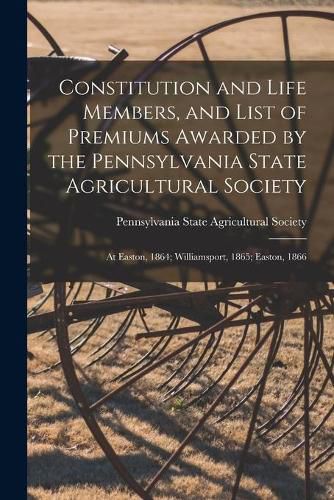 Cover image for Constitution and Life Members, and List of Premiums Awarded by the Pennsylvania State Agricultural Society [microform]: at Easton, 1864; Williamsport, 1865; Easton, 1866