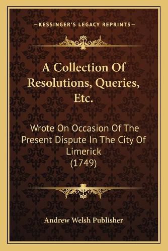 Cover image for A Collection of Resolutions, Queries, Etc.: Wrote on Occasion of the Present Dispute in the City of Limerick (1749)