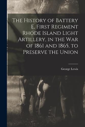 Cover image for The History of Battery E, First Regiment Rhode Island Light Artillery, in the war of 1861 and 1865, to Preserve the Union