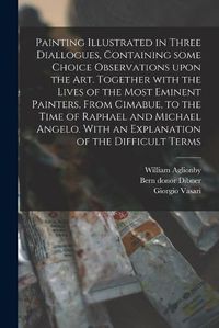 Cover image for Painting Illustrated in Three Diallogues, Containing Some Choice Observations Upon the Art. Together With the Lives of the Most Eminent Painters, From Cimabue, to the Time of Raphael and Michael Angelo. With an Explanation of the Difficult Terms