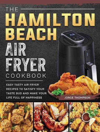 Cover image for The Hamilton Beach Air Fryer Cookbook: Easy Tasty Air Fryer Recipes to Satisfy Your Taste Bud and Make Your Life Full of Happiness