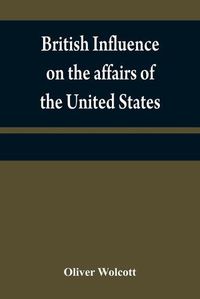 Cover image for British influence on the affairs of the United States, proved and explained