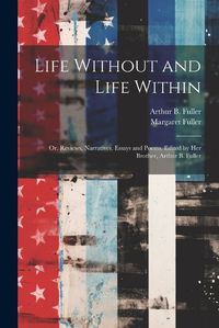 Cover image for Life Without and Life Within; or, Reviews, Narratives, Essays and Poems. Edited by Her Brother, Arthur B. Fuller