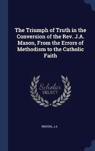 Cover image for The Triumph of Truth in the Conversion of the REV. J.A. Mason, from the Errors of Methodism to the Catholic Faith