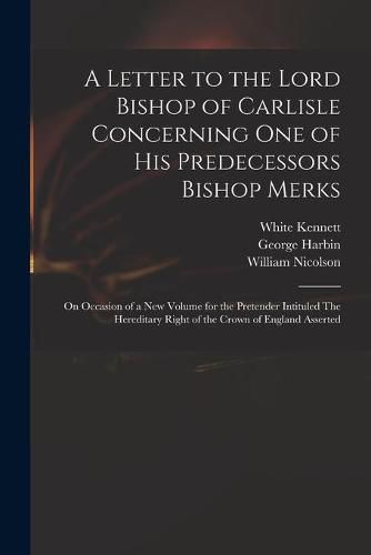 A Letter to the Lord Bishop of Carlisle Concerning One of His Predecessors Bishop Merks: on Occasion of a New Volume for the Pretender Intituled The Hereditary Right of the Crown of England Asserted