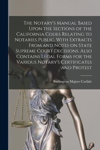 Cover image for The Notary's Manual Based Upon the Sections of the California Codes Relating to Notaries Public, With Extracts From and Notes on State Supreme Court Decisions, Also Contains Legal Forms for the Various Notary's Certificates and Protest