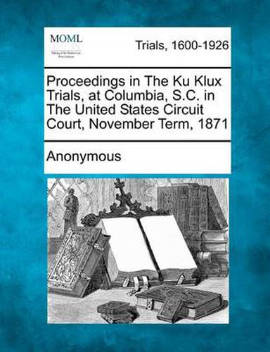 Cover image for Proceedings in the Ku Klux Trials, at Columbia, S.C. in the United States Circuit Court, November Term, 1871