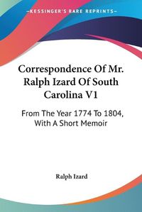 Cover image for Correspondence Of Mr. Ralph Izard Of South Carolina V1: From The Year 1774 To 1804, With A Short Memoir