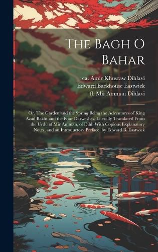 Cover image for The Bagh o Bahar; or, The Garden and the Spring Being the Adventures of King Azad Bakht and the Four Darweshes. Literally Translated From the Urdu of Mir Amman, of Dihli With Copious Explanatory Notes, and an Introductory Preface, by Edward B. Eastwick