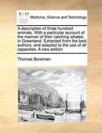 Cover image for A Description of Three Hundred Animals. with a Particular Account of the Manner of Their Catching Whales in Greenland. Extracted from the Best Authors, and Adapted to the Use of All Capacities. a New Edition