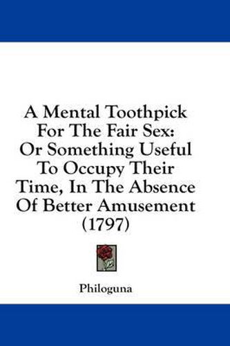 Cover image for A Mental Toothpick for the Fair Sex: Or Something Useful to Occupy Their Time, in the Absence of Better Amusement (1797)