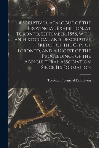 Cover image for Descriptive Catalogue of the Provincial Exhibition, at Toronto, September, 1858, With an Historical and Descriptive Sketch of the City of Toronto, and a Digest of the Proceedings of the Agricultural Association Since Its Formation