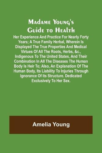 Cover image for Madame Young's Guide to Health; Her experience and practice for nearly forty years; a true family herbal, wherein is displayed the true properties and medical virtues of all the roots, herbs, &c., indigenous to the United States, and their combination in a