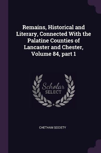Cover image for Remains, Historical and Literary, Connected With the Palatine Counties of Lancaster and Chester, Volume 84, part 1
