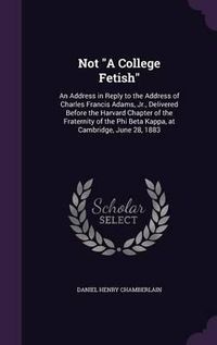 Cover image for Not a College Fetish: An Address in Reply to the Address of Charles Francis Adams, Jr., Delivered Before the Harvard Chapter of the Fraternity of the Phi Beta Kappa, at Cambridge, June 28, 1883