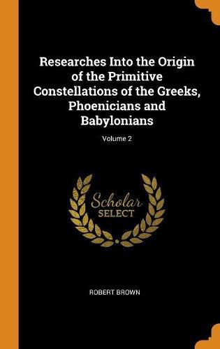 Cover image for Researches Into the Origin of the Primitive Constellations of the Greeks, Phoenicians and Babylonians; Volume 2