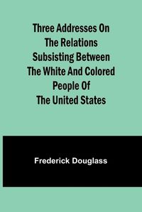 Cover image for Three addresses on the relations subsisting between the white and colored people of the United States