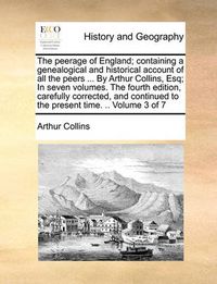 Cover image for The Peerage of England; Containing a Genealogical and Historical Account of All the Peers ... by Arthur Collins, Esq; In Seven Volumes. the Fourth Edition, Carefully Corrected, and Continued to the Present Time. .. Volume 3 of 7