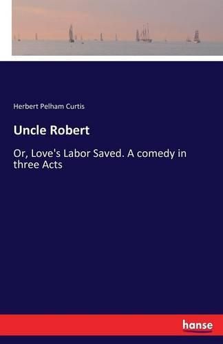 Cover image for Uncle Robert: Or, Love's Labor Saved. A comedy in three Acts