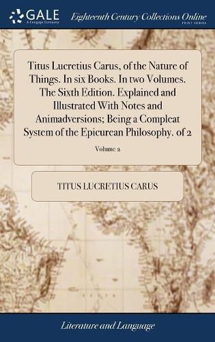Titus Lucretius Carus, of the Nature of Things. In six Books. In two Volumes. The Sixth Edition. Explained and Illustrated With Notes and Animadversions; Being a Compleat System of the Epicurean Philosophy. of 2; Volume 2