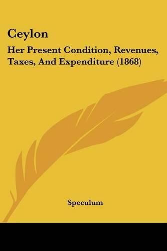 Cover image for Ceylon: Her Present Condition, Revenues, Taxes, and Expenditure (1868)