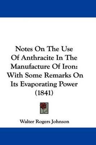 Cover image for Notes On The Use Of Anthracite In The Manufacture Of Iron: With Some Remarks On Its Evaporating Power (1841)