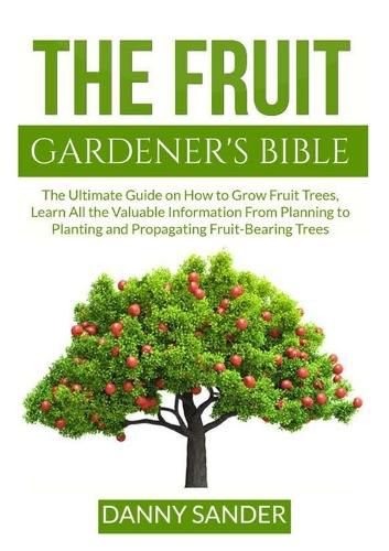 Cover image for The Fruit Gardener's Bible: The Ultimate Guide on How to Grow Fruit Trees, Learn All the Valuable Information From Planning to Planting and Propagating Fruit-Bearing Trees