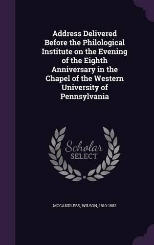Cover image for Address Delivered Before the Philological Institute on the Evening of the Eighth Anniversary in the Chapel of the Western University of Pennsylvania