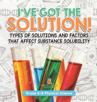 Cover image for I've Got the Solution! Types of Solutions and Factors That Affect Substance Solubility Grade 6-8 Physical Science