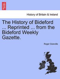 Cover image for The History of Bideford ... Reprinted ... from the Bideford Weekly Gazette.