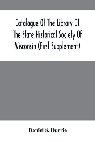 Catalogue Of The Library Of The State Historical Society Of Wisconsin (First Supplement)