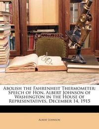 Cover image for Abolish the Fahrenheit Thermometer: Speech of Hon. Albert Johnson of Washington in the House of Representatives, December 14, 1915